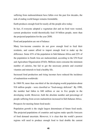 suffering from malnourishment have fallen over the past few decades, the
task of ending world hunger remains formidable.

Earth produces enough food for nearly all the people alive today:

In fact, if everyone adopted a vegetarian diet and no food were wasted,
current production would theoretically feed 10 billion people, more than
the projected population for the year 2050.

Food and population are out of balance:

Many low-income countries do not grow enough food to feed their
residents, and cannot afford to import enough food to make up the
difference. Some 43% of the population in Sub-Saharan Africa and 22% of
the population in South Asia are malnourished, according to the UN Food
and Agriculture Organization (FAO). Millions more consume the minimum
number of calories, but fail to get the necessary protein and essential
vitamins and minerals to lead a healthy life.

Increased food production and rising incomes have reduced the incidence
of malnutrition worldwide:

In 1969-70, more than one-third of the developing-world population-about
918 million people - were classified as “food-energy deficient”. By 1990,
the number had fallen to 840 million or one in five people in the
developing world. However, both the absolute number and percentage of
people suffering from severe malnutrition increased in Sub-Saharan Africa.

Prospects for meeting future food needs:

Population growth is the single largest determinant of future food needs.
The projected populations of countries and regions make specific forecasts
of food demand uncertain. However, it is clear that the world’s poorest
regions will need to produce enough food to feed double the current


                                     48
                                      4
 