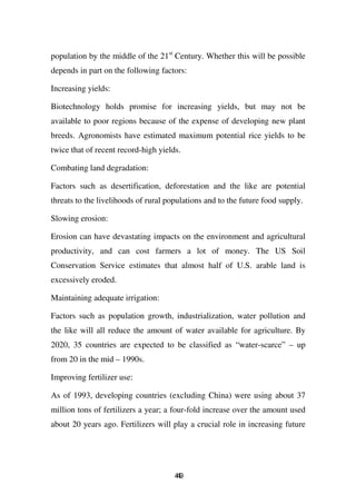 population by the middle of the 21st Century. Whether this will be possible
depends in part on the following factors:

Increasing yields:

Biotechnology holds promise for increasing yields, but may not be
available to poor regions because of the expense of developing new plant
breeds. Agronomists have estimated maximum potential rice yields to be
twice that of recent record-high yields.

Combating land degradation:

Factors such as desertification, deforestation and the like are potential
threats to the livelihoods of rural populations and to the future food supply.

Slowing erosion:

Erosion can have devastating impacts on the environment and agricultural
productivity, and can cost farmers a lot of money. The US Soil
Conservation Service estimates that almost half of U.S. arable land is
excessively eroded.

Maintaining adequate irrigation:

Factors such as population growth, industrialization, water pollution and
the like will all reduce the amount of water available for agriculture. By
2020, 35 countries are expected to be classified as “water-scarce” – up
from 20 in the mid – 1990s.

Improving fertilizer use:

As of 1993, developing countries (excluding China) were using about 37
million tons of fertilizers a year; a four-fold increase over the amount used
about 20 years ago. Fertilizers will play a crucial role in increasing future




                                      49
                                       4
 