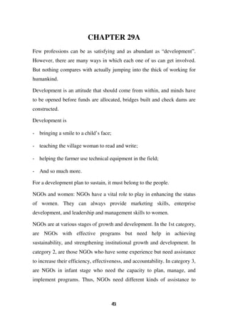 CHAPTER 29A
Few professions can be as satisfying and as abundant as “development”.
However, there are many ways in which each one of us can get involved.
But nothing compares with actually jumping into the thick of working for
humankind.

Development is an attitude that should come from within, and minds have
to be opened before funds are allocated, bridges built and check dams are
constructed.

Development is

- bringing a smile to a child’s face;

- teaching the village woman to read and write;

- helping the farmer use technical equipment in the field;

- And so much more.

For a development plan to sustain, it must belong to the people.

NGOs and women: NGOs have a vital role to play in enhancing the status
of women. They can always provide marketing skills, enterprise
development, and leadership and management skills to women.

NGOs are at various stages of growth and development. In the 1st category,
are NGOs with effective programs but need help in achieving
sustainability, and strengthening institutional growth and development. In
category 2, are those NGOs who have some experience but need assistance
to increase their efficiency, effectiveness, and accountability. In category 3,
are NGOs in infant stage who need the capacity to plan, manage, and
implement programs. Thus, NGOs need different kinds of assistance to



                                        41
                                        5
 