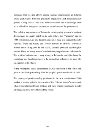 important that we link efforts among various organizations at different
levels, particularly, between grassroots experiences and policy/advocacy
groups. A very crucial issue is to mobilize women and to encourage them
to be self-reliant using their own resources and those of the government.

The political commitment of Indonesia in integrating women in national
development is clearly stated in its state policy, the “Pancasila” and its
1945 constitution. Law and developing policies have also supported gender
equality. There are hardly any formal barriers to obstruct Indonesian
women from taking part in the social, cultural, political, technological
sectors. There are many women’s and voluntary organizations in Indonesia.
The spirit of voluntarism is very strong in Indonesia, and this should be
capitalized on. Conditions have to be created for volunteers to have life-
long careers with NGOs.

In the Philippines, social development NGOs started off in the 1950s and,
grew in the 1980s particularly after the people’s power revolution of 1986.

The passing of gender-equality provisions in the new constitution (1986)
marked a turning point in the growth of the Filipino women’s movement,
when women from different political and class origins could unite. Gender
advocacy has now moved beyond the center.




                                     43
                                     5
 