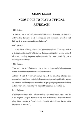 CHAPTER 29B

        NGOS-ROLE TO PLAY-A TYPICAL
                            APPROACH
NGO Vision:

“A society, where the communities are able to self determine their choices
and translate them into a set of self-reliant and sustainable activities with
their survival needs, aspirations and dignity.”

NGO Mission:

“To excel as an enabling institution for the development of the deprived so
as to improve the quality of their life through participatory action, research
initiatives, training programs and to enhance the capacities of the people
ensuring sustainability.”

NGO Values:

Conscience: the set of organizational conscientious standards for common
action, shared interpretation and uniform behavior.

Culture – based development: designing and implementing changes and
approaches which have roots in indigenous culture and manifest its respect
for intuitive knowledge and wisdom of its program people (beneficiaries);
and are, therefore, more likely to be readily accepted and sustained.

Self – Reliance:

Working for change, with a view to enhancing capacities and competencies
of its program- people (beneficiaries) such that they will later initiate and
bring about changes to further improve quality of their own lives without
reliance on it (the NGO).


                                      44
                                       5
 