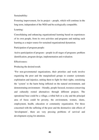 Sustainability:

Fostering improvement, for its project – people, which will continue in the
long term, independent of the NGO and be ecologically compatible.

Learning:

Consolidating and enhancing organizational learning based on experiences
of its own people, from its own activities and programs and making such
learning as a major source for sustained organizational dynamism.

Participation of program people:

Active participation of program – people in all stages of programs: problem
identification, program design, implementation and evaluation.

Effectiveness:

Producing the desired result.

“For non-governmental organizations, their priorities and work involve
organizing the poor and the marginalized groups to counter systematic
exploitation and injustice, uniting them to fight for their rights, sensitizing
the ‘system’ to the harm being inflicted on the natural environment, and
demonstrating environment – friendly, people focused, resource-conserving
and culturally rooted alternatives through different projects. The
operational base could be a village, a tribal belt or a city and the principal
area of focus could be poverty, the environment, women, slums,
employment, health, education or community organization. For those
concerned with the suffering of the poor and the destructive side effects of
‘development’, there are very pressing problems of survival and
development crying for attention.




                                      45
                                       5
 