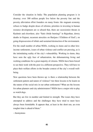 Consider the situation in India: The population planning program is in
disarray; over 300 million people live below the poverty line and the
poverty alleviation effort founders on many fronts: the stagnant economy
refuses to budge despite doses of reforms; priorities in investing in human
resource development are so absurd that, there are secessionist threats in
Kashmir and elsewhere, also “Satis (bride burning)” in Rajasthan, dowry
deaths in Gujarat, recurrent atrocities on Harijans (‘Children of God’), on
going dispossession of tribals and sustained destruction of the environment.

For the small number of urban NGOs, working in slums and in other low-
income settlements, issues of urban violence and conflict are pressing, as is
the intimidating reality of the city’s vulnerability. Working in slums, they
have seen the ugly face of urbanization, the dehumanizing living and
working conditions for a great majority of citizens. NGOs have been forced
to see their work with the poor in a different perspective. They will have to
place their welfare efforts in the broader context of the city’s overall well-
being.

New questions have been thrown up: is there a relationship between the
settlement pattern and nature of violence? Are there lessons to be learnt on
the nature of the social mix in our urban settlements? What are the lessons
for urban planners and city administrators? NGOs have a major role to play
as watch dogs.

But they are few in number and limited in strength. The issues they have
attempted to address and the challenges they have tried to meet have
always been formidable. It appears that, at least in the short run, an even
rougher time is ahead of them.”

- Anonymous




                                     46
                                      5
 