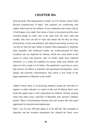 CHAPTER 30A
From the book “The Degeneration of India” by T.N. Seshan, former Chief
Election Commissioner of India: “Our granaries are overflowing with
surplus wheat and rice but millions of our countrymen and women still go
to bed hungry every night. Our nation is home to the poorest and the most
wretched people on earth, and, at the same time, the most venal and
wealthy. Our rivers are full of water and marine life but they are being
destroyed by overuse and pollution. Our mineral and energy resources are
vast but we lack the basic ability to harness them adequately or distribute
them equitably. Our traditional textiles are world-renowned for their
excellence but are neglected by industry which sees more profit in the
export of cotton and domestic sales of clothes made from imported
chemicals, as a result, the traditions are dying, while most Indians still
make do with a single set of clothes. Our population is growing at a pace
that destroys all efforts at industrial and agricultural development, social
change and economic transformation. Our nation is now home to the
largest population of illiterates in the world.”



Added to these, there is an increasing tendency among the rural poor to
migrate to urban industries in search of jobs and livelihood. Basic civic
needs like piped water is still a pipe-dream for millions. Women carrying
water from miles away, especially in Rajasthan state, present a pathetic
picture. There is discrimination between men and women who lack equal
opportunity for education and employment.

Only 1 out of every 100 girls makes it to the XII Std. The onslaught of
industries and the resultant urbanization has claimed the forest cover



                                       48
                                        5
 
