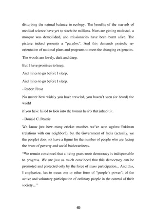 disturbing the natural balance in ecology. The benefits of the marvels of
medical science have yet to reach the millions. Nuns are getting molested, a
mosque was demolished, and missionaries have been burnt alive. The
picture indeed presents a “paradox”. And this demands periodic re-
orientation of national plans and programs to meet the changing exigencies.

The woods are lovely, dark and deep,

But I have promises to keep,

And miles to go before I sleep,

And miles to go before I sleep.

- Robert Frost

No matter how widely you have traveled, you haven’t seen (or heard) the
world

if you have failed to look into the human hearts that inhabit it.

- Donald C. Peattie

We know just how many cricket matches we’ve won against Pakistan
(relations with our neighbor?), but the Government of India (actually, we
the people) does not have a figure for the number of people who are facing
the brunt of poverty and social backwardness.

“We remain convinced that a living grass-roots democracy is indispensable
to progress. We are just as much convinced that this democracy can be
promoted and protected only by the force of mass participation... And this,
I emphasize, has to mean one or other form of “people’s power”: of the
active and voluntary participation of ordinary people in the control of their
society…”




                                      49
                                       5
 