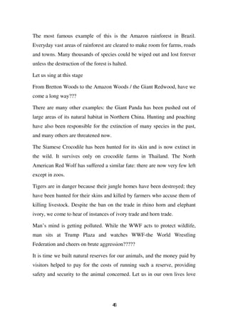The most famous example of this is the Amazon rainforest in Brazil.
Everyday vast areas of rainforest are cleared to make room for farms, roads
and towns. Many thousands of species could be wiped out and lost forever
unless the destruction of the forest is halted.

Let us sing at this stage

From Bretton Woods to the Amazon Woods / the Giant Redwood, have we
come a long way???

There are many other examples: the Giant Panda has been pushed out of
large areas of its natural habitat in Northern China. Hunting and poaching
have also been responsible for the extinction of many species in the past,
and many others are threatened now.

The Siamese Crocodile has been hunted for its skin and is now extinct in
the wild. It survives only on crocodile farms in Thailand. The North
American Red Wolf has suffered a similar fate: there are now very few left
except in zoos.

Tigers are in danger because their jungle homes have been destroyed; they
have been hunted for their skins and killed by farmers who accuse them of
killing livestock. Despite the ban on the trade in rhino horn and elephant
ivory, we come to hear of instances of ivory trade and horn trade.

Man’s mind is getting polluted. While the WWF acts to protect wildlife,
man sits at Trump Plaza and watches WWF-the World Wrestling
Federation and cheers on brute aggression?????

It is time we built natural reserves for our animals, and the money paid by
visitors helped to pay for the costs of running such a reserve, providing
safety and security to the animal concerned. Let us in our own lives love




                                       46
 
