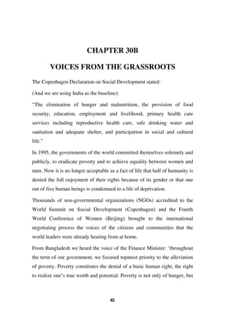 CHAPTER 30B

         VOICES FROM THE GRASSROOTS
The Copenhagen Declaration on Social Development stated:

(And we are using India as the baseline):

“The elimination of hunger and malnutrition, the provision of food
security, education, employment and livelihood, primary health care
services including reproductive health care, safe drinking water and
sanitation and adequate shelter, and participation in social and cultural
life.”

In 1995, the governments of the world committed themselves solemnly and
publicly, to eradicate poverty and to achieve equality between women and
men. Now it is no longer acceptable as a fact of life that half of humanity is
denied the full enjoyment of their rights because of its gender or that one
out of five human beings is condemned to a life of deprivation.

Thousands of non-governmental organizations (NGOs) accredited to the
World Summit on Social Development (Copenhagen) and the Fourth
World Conference of Women (Beijing) brought to the international
negotiating process the voices of the citizens and communities that the
world leaders were already hearing from at home.

From Bangladesh we heard the voice of the Finance Minister: ‘throughout
the term of our government, we focused topmost priority to the alleviation
of poverty. Poverty constitutes the denial of a basic human right, the right
to realize one’s true worth and potential. Poverty is not only of hunger, but



                                     41
                                     6
 