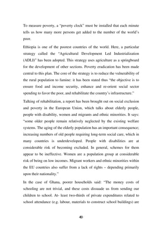 To measure poverty, a “poverty clock” must be installed that each minute
tells us how many more persons get added to the number of the world’s
poor.

Ethiopia is one of the poorest countries of the world. Here, a particular
strategy called the “Agricultural Development Led Industrialization
(ADLI)” has been adopted. This strategy uses agriculture as a springboard
for the development of other sections. Poverty eradication has been made
central to this plan. The core of the strategy is to reduce the vulnerability of
the rural population to famine: it has been stated thus “the objective is to
ensure food and income security, enhance and re-orient social sector
spending to favor the poor, and rehabilitate the country’s infrastructure.”

Talking of rehabilitation, a report has been brought out on social exclusion
and poverty in the European Union, which talks about elderly people,
people with disability, women and migrants and ethnic minorities. It says:
“some older people remain relatively neglected by the existing welfare
systems. The aging of the elderly population has an important consequence;
increasing numbers of old people requiring long-term social care, which in
many countries is underdeveloped. People with disabilities are at
considerable risk of becoming excluded. In general, schemes for them
appear to be ineffective. Women are a population group at considerable
risk of being on low incomes. Migrant workers and ethnic minorities within
the EU countries also suffer from a lack of rights – depending primarily
upon their nationality.”

In the case of Ghana, poorer households said: “The money costs of
schooling are not trivial, and these costs dissuade us from sending our
children to school. At- least two-thirds of private expenditures related to
school attendance (e.g. labour, materials to construct school buildings) are


                                      43
                                      6
 