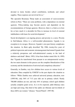 devoted to items besides school contribution, textbooks and school
supplies. These expenses are not trivial for us.”

The specialist Rosemary Thorp made an assessment of socio-economic
reform in Peru: “There are some problems, with a dependence on external
agencies. Policy-making may become passive and dependent on the
recommendations of foreign agencies. However, there is a limit as to how
far or how much it is desirable for Peru to increase its level of external
indebtedness with loans for social development.”

Social development is an ongoing process and poverty is a curse. Poverty
in Sub-Saharan Africa is a well-recorded phenomenon. Uganda is no
exception to its ravages. However, Uganda’s own past history complicates
the situation. As Brett aptly described “By 1986, twenty-five years of
political repression and economic mismanagement had turned Uganda from
a relatively prosperous and well-administered country to the land of
darkness and death” (Brett, 1993). It has been further stated (Oct 16, 1995)
that “Uganda be transformed from peasant to an entrepreneurial society:
the two main elements in this process are the complete liberalization of the
economy and the introduction of universal and compulsory education.”

Generally, in Zambia, very few children have access to various levels of
education. Data compiled by UNICEF in the past depicts the situation as
follows “While Zambia once achieved universal primary education, now
(1995-96), only 56% of 7-13 year olds are in primary school. Nearly
700,000 children are not, and only 44% of primary school aged children
actually complete grade seven. As is to be expected, adult illiteracy rates
are high and rising. One third of the adults are illiterate and two-thirds of
these (66%) are women.” (Source: “Social Watch”, 1997-98)




                                      44
                                       6
 