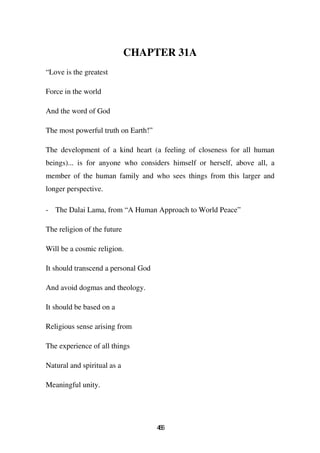 CHAPTER 31A
“Love is the greatest

Force in the world

And the word of God

The most powerful truth on Earth!”

The development of a kind heart (a feeling of closeness for all human
beings)... is for anyone who considers himself or herself, above all, a
member of the human family and who sees things from this larger and
longer perspective.

- The Dalai Lama, from “A Human Approach to World Peace”

The religion of the future

Will be a cosmic religion.

It should transcend a personal God

And avoid dogmas and theology.

It should be based on a

Religious sense arising from

The experience of all things

Natural and spiritual as a

Meaningful unity.




                                     46
                                      6
 