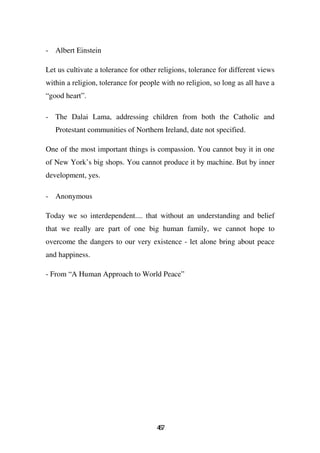 - Albert Einstein

Let us cultivate a tolerance for other religions, tolerance for different views
within a religion, tolerance for people with no religion, so long as all have a
“good heart”.

- The Dalai Lama, addressing children from both the Catholic and
   Protestant communities of Northern Ireland, date not specified.

One of the most important things is compassion. You cannot buy it in one
of New York’s big shops. You cannot produce it by machine. But by inner
development, yes.

- Anonymous

Today we so interdependent.... that without an understanding and belief
that we really are part of one big human family, we cannot hope to
overcome the dangers to our very existence - let alone bring about peace
and happiness.

- From “A Human Approach to World Peace”




                                      47
                                       6
 