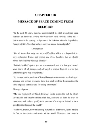 CHAPTER 31B

     MESSAGE OF PEACE COMING FROM
                             RELIGION
“In the past 20 years, man has demonstrated his skill at enabling large
numbers of people to survive who would not have survived in the past –
but to survive in poverty, in ignorance, in sickness, often in degradation
(quality of life). Together we have survived as one human family.”

                     - Anonymous

“We all know that unity can solve difficulties which it is impossible to
solve otherwise. It does not behove any of us, therefore, that we should
refuse ourselves the blessings of unity.”

“Friends, by God’s grace, you are now educated; and it is time you cleared
your hearts of all hatreds, and advanced in mutual love; it is wise that
unkindness gave way to sympathy.”

“At present, when passions of hatred between communities are leading to
violence and serious problems, there is a vital need for disseminating the
ideas of peace and unity and for acting upon them.”

Message of peace

“My God Almighty! My Guide Beloved! Guide us into the path by which
thy truthful and sincere servants find thee, and save us from the ways of
those who seek only to gratify their passions of revenge or hatred, or their
greed for the things of the world!”

“And now, friends, notwithstanding hundreds of differences, let us believe
in God as the creator and master of the world. Moreover, our cause is


                                      48
                                       6
 