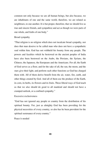 common not only because we are all human beings, but also because, we
are inhabitants of one and the same world, therefore, we are related as
neighbours, to one another. It is but proper, therefore, that we should live as
true and sincere friends, and sympathize and act as though we were parts of
one whole, and limbs of one body.”

Broad sympathy

“That religion is no religion which does not inculcate broad sympathy, nor
does that man deserve to be called man who does not have a sympathetic
soul within him. God has not withheld his bounty from any people. The
powers and faculties which he bestowed on the ancient peoples of India
have also been bestowed on the Arabs, the Persians, the Syrians, the
Chinese, the Japanese, the Europeans and the Americans. For all, the Earth
of God serves as a floor, and for the sake of all, the sun, the moon, and the
stars give their light, and perform such other functions as God has charged
them with. All of them derive benefit from the air, water, fire, earth, and
other things created by God. And all of them use the produce of the Earth,
its corn, its herbs, its flowers and its fruits. These liberal ways of God teach
us that we also should do good to all mankind and should not have a
cramped outlook, or a confined sympathy.”

Excessive exclusiveness

“God has not ignored any people or country from the distribution of his
spiritual bounty. For, just as almighty God has been providing for the
physical necessities of every country, so also has he been provident for the
spiritual sustenance of every country.”

Peace is needed




                                      49
                                       6
 