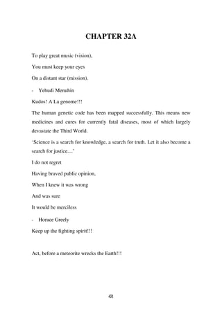 CHAPTER 32A

To play great music (vision),

You must keep your eyes

On a distant star (mission).

- Yehudi Menuhin

Kudos! A La genome!!!

The human genetic code has been mapped successfully. This means new
medicines and cures for currently fatal diseases, most of which largely
devastate the Third World.

‘Science is a search for knowledge, a search for truth. Let it also become a
search for justice....’

I do not regret

Having braved public opinion,

When I knew it was wrong

And was sure

It would be merciless

- Horace Greely

Keep up the fighting spirit!!!



Act, before a meteorite wrecks the Earth!!!




                                    41
                                    7
 