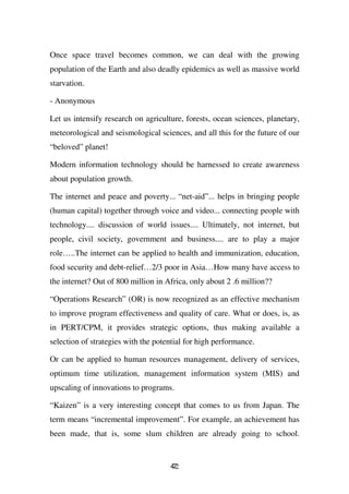 Once space travel becomes common, we can deal with the growing
population of the Earth and also deadly epidemics as well as massive world
starvation.

- Anonymous

Let us intensify research on agriculture, forests, ocean sciences, planetary,
meteorological and seismological sciences, and all this for the future of our
“beloved” planet!

Modern information technology should be harnessed to create awareness
about population growth.

The internet and peace and poverty... “net-aid”... helps in bringing people
(human capital) together through voice and video... connecting people with
technology.... discussion of world issues.... Ultimately, not internet, but
people, civil society, government and business.... are to play a major
role…..The internet can be applied to health and immunization, education,
food security and debt-relief…2/3 poor in Asia…How many have access to
the internet? Out of 800 million in Africa, only about 2 .6 million??

“Operations Research” (OR) is now recognized as an effective mechanism
to improve program effectiveness and quality of care. What or does, is, as
in PERT/CPM, it provides strategic options, thus making available a
selection of strategies with the potential for high performance.

Or can be applied to human resources management, delivery of services,
optimum time utilization, management information system (MIS) and
upscaling of innovations to programs.

“Kaizen” is a very interesting concept that comes to us from Japan. The
term means “incremental improvement”. For example, an achievement has
been made, that is, some slum children are already going to school.


                                     42
                                     7
 