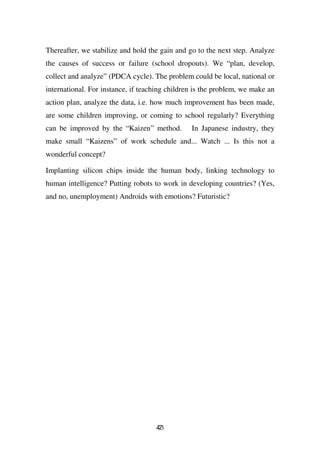 Thereafter, we stabilize and hold the gain and go to the next step. Analyze
the causes of success or failure (school dropouts). We “plan, develop,
collect and analyze” (PDCA cycle). The problem could be local, national or
international. For instance, if teaching children is the problem, we make an
action plan, analyze the data, i.e. how much improvement has been made,
are some children improving, or coming to school regularly? Everything
can be improved by the “Kaizen” method.         In Japanese industry, they
make small “Kaizens” of work schedule and... Watch ... Is this not a
wonderful concept?

Implanting silicon chips inside the human body, linking technology to
human intelligence? Putting robots to work in developing countries? (Yes,
and no, unemployment) Androids with emotions? Futuristic?




                                    43
                                    7
 