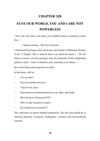 CHAPTER 32B

    SAVE OUR WORLD, YOU AND I ARE NOT
                              POWERLESS
“Give me your tired, your poor, your huddled masses yearning to break
free...”

       – Emma Lazatrus, “The New Colossus”

I mentioned Carl Sagan (late astronomer and founder of Planetary Society)
in the 1st Chapter. This is what he had to say about the future: “…We are
likely to receive our first messages from the drummers of the neighboring
galactic valleys – from civilizations only somewhat in our future…”

His words bring certain questions to mind:

In the future, will we,

–      Live on mars?

–      Discover another universe?

–      Travel to the stars?

–      Find ourselves distributed between (say) Mars and Earth?

–      Meet the Extra-Terrestrial (ET)?

–      Will we take vacations in space?

–      Be crushed by an asteroid???

This represents an almost frightful proposition. The first step should be to
intensify planetary (volcanoes, earthquakes, cyclones) and environmental
research.




                                      44
                                       7
 