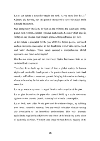 Let us act before a meteorite wrecks the earth. As we move into the 21st
Century and beyond, our first priority should be to save our planet from
ultimate destruction.

Our next priority should be to work on the problems the inhabitants of this
planet-men, women, children (children particularly, because which class is
suffering, our children (our future)), animals, flora and fauna; etc, face.

A dire future is predicted for the year 2025: 8.3 billion people, increased
carbon emissions, mega-cities in the developing world with energy, food
and water shortages. These trends demand a comprehensive global
approach... not band–aid strategies!

God has not made you and me powerless: Divine Providence links us to
sustainable development.

Therefore, let us build up, in course of time, a global society for human
rights and sustainable development – for greater thrust towards basic food
security, self reliance, economic growth, bringing information technology
closer to humanity, health, education and employment for all in developing
countries.

Let us go towards optimum taxing of the rich and exemption of the poor.

Let us give incentives for population control; build up a social consensus
against current patterns (trends, alarming!) of material consumption.

Let us build new cities for the poor and the underprivileged, by building
new towns, somewhat removed from the central cities (but without causing
any destruction to the immediate environment). This way, planners
redistribute population and preserve the center of the main city as the place
of economic activities. We must keep space between houses, because of its




                                       45
                                        7
 