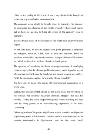 effect on the quality of life. Lack of space may diminish the benefits of
prosperity (e.g. morality) in many countries.

The corporate sector should be brought closer to humanity, (for instance,
by sponsoring the education of the people of nearby villages and slums).
Let us hope we are able to bring all sectors of the economy close to
humanity.

Because human needs of the countries of the world have never been more
urgent.

At the same time, we have to address such global problems as migration
and refugees, narcotics, AIDS, trade in arms and terrorism. These are
problems which affect the security and well being of citizens of all nations,
and which are linked to problems of under – development.

The question of sustaining the Earth arises-governments of developing
countries agree that the ultimate problem is poverty and a degraded way of
life, and that the Earth must be developed and natural systems may suffer –
“until the minimum essentials for a healthy life are provided.”

We have also to tackle (the causes of) environmental degradation on a
world scale.

Earlier, they all agreed that among all the global risks, the prevention of
full nuclear war deserved maximum attention. Happily, that risk has
receded. Today, the threat of (possible) global climate warming has been
seen by many groups as of overshadowing importance to the world
community.

Others argue that of far greater significance are the relentless rapid pace of
population growth in low-income countries and the voracious appetite for
material consumption in high-income, and for that matter (with


                                     46
                                      7
 