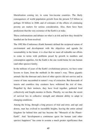 liberalization coming in), in some low-income countries. The likely
consequences of world population growth from the present 5.5 billion to
perhaps 10 billion in 2040, and of estimates of the effects of continuing
poverty are matters for serious consideration. Also, there have been
predictions that the very existence of the Earth is at stake.

These confrontations and debates on what is at risk and how they should be
handled are far from resolved.

The 1992 Rio Conference (Earth Summit) defined the reciprocal nature of
environment and development with the objectives and agenda for
sustainability in the future. it is clear that we must all redouble our efforts
to come to terms with problems posed by growth in numbers and
consumption appetites, for the Earth is the one world home for one human
(and other species) family.

In the millions of years of the Earth’s evolutionary process, we have some
lessons to learn, from the methods in the nature’s way. Those gigantic
animals like the dinosaur and a host of other species did not survive and in
course of time succumbed to nature’s way of extinction. But thousands of
insects and countless tiny creatures have withstood the test of time.
Propelled by their instincts, they have lived together, gathered food
collectively and fought enemies in flocks. Thereby, we see-that, the secret
of survival lies in collective strength and inherent ability to adapt to
changing conditions.

Among the living, through a long process of trial and error, and ups and
downs, man has evolved to incredible heights, leaving the entire animal
kingdom far behind him and has become the “Monarch of the Planet–
Earth”. And “development–a continuous quest for human (and other
species) happiness” has come to assume a much greater significance than


                                       47
                                        7
 