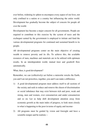 ever before, widening its sphere to encompass every aspect of our lives, not
only confined to a nation or a country but influencing the entire world.
Development has gradually become the subject of concern for people all
over the world.

Development has become a major concern for all governments. People are
required to contribute to this exercise by the system of taxes and the
exchequer earned by the government is employed to initiate and fund the
various developmental programs for continued and sustained benefit to its
people.

All developmental programs center on the main objective of creating
wealth to remove poverty and its ills. To achieve this, the available
resources of men, machines and materials are to be utilized with optimum
results. In an interdependent world, mutual trust and goodwill flow
automatically.

What, then, is good development?

Remember, we can (collectively) act before a meteorite wrecks the Earth,
you and I are not powerless, together, you and I can make a difference.

1)   A good developmental program must address itself to all sections of
     the society and seek to reduce and remove the chasm of discrimination
     or social imbalance that may exist between rich and poor, weak and
     strong, men and women, over consumerism and under consumerism
     and so on. Let us help shift development attention away from
     economic growth as the main index of progress, to look more closely
     to what is happening to the poor in terms of equity and income-

2)   All programs must be guided by vision and foresight and have a
     scientific temper and be realistic –



                                      48
                                       7
 