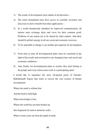 3)   The results of development must radiate in all directions –

4)   The entire humankind must have access to scientific invention and
     discovery to derive benefit from their applications –

5)   In a world dramatically shrunken by improved communication, all
     nations must exchange ideas and views for their common good.
     Problems of any nation are to be shared by other nations. And there
     should be global synergy in all our social and economic exercises-

6)   To be amenable to change is yet another pre-requisite for development
     –

7)   From time to time all developmental plans must be examined in the
     light of the results and reoriented to suit changing times and social and
     economic conditions –

8)   And, finally, for developmental plans to sustain, they must belong to
     the people and every citizen must work in a participating spirit.

I would like to reproduce the most oft-quoted poem of Gurudev
Rabindranath Tagore that seeks to convey the very essence of human
development:

Where the mind is without fear

And the head is held high;

Where knowledge is free;

Where the world has not been broken up

Into fragments by narrow domestic walls;

Where words come out from the depth of truth;




                                     49
                                      7
 