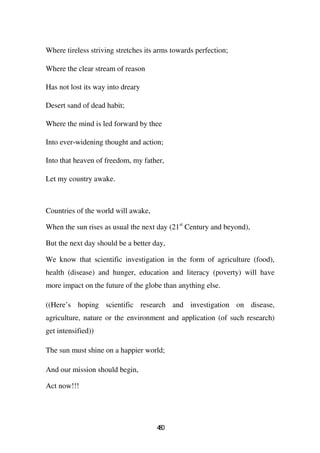 Where tireless striving stretches its arms towards perfection;

Where the clear stream of reason

Has not lost its way into dreary

Desert sand of dead habit;

Where the mind is led forward by thee

Into ever-widening thought and action;

Into that heaven of freedom, my father,

Let my country awake.



Countries of the world will awake,

When the sun rises as usual the next day (21st Century and beyond),

But the next day should be a better day,

We know that scientific investigation in the form of agriculture (food),
health (disease) and hunger, education and literacy (poverty) will have
more impact on the future of the globe than anything else.

((Here’s hoping scientific research and investigation on disease,
agriculture, nature or the environment and application (of such research)
get intensified))

The sun must shine on a happier world;

And our mission should begin,

Act now!!!




                                     40
                                      8
 