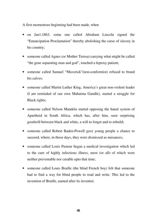 A first momentous beginning had been made, when

• on Jan1,1863, some one called Abraham Lincoln signed the
   “Emancipation Proclamation” thereby abolishing the curse of slavery in
   his country;

• someone called Agnes (or Mother Teresa) carrying what might be called
   “the gene separating man and god”, touched a leprosy patient;

• someone called Samuel “Maverick”(non-conformist) refused to brand
   his calves;

• someone called Martin Luther King, America’s great non-violent leader
   (I am reminded of our own Mahatma Gandhi), started a struggle for
   Black rights;

• someone called Nelson Mandela started opposing the hated system of
   Apartheid in South Africa, which has, after him, seen surprising
   goodwill between black and white, a will to forget and to rebuild;

• someone called Robert Baden-Powell gave young people a chance to
   succeed, where, in those days, they were dismissed as nuisances;

• someone called Louis Pasteur began a medical investigation which led
   to the cure of highly infectious illness, most (or all) of which were
   neither preventable nor curable upto that time;

• someone called Louis Braille (the blind French boy) felt that someone
   had to find a way for blind people to read and write. This led to the
   invention of Braille, named after its inventor;




                                     41
                                     8
 