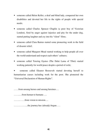 • someone called Helen Keller, a deaf and blind lady, conquered her own
    disabilities and devoted her life to the rights of people with special
    needs;

• someone called Charles Spencer Chaplin (a poor boy of Victorian
    London), fired by anger against injustice and pity for the under dog,
    started putting laughter and cry into his “silent” films;

• someone called Clara Barton started some pioneering work in the field
    of disaster relief;

• someone called Margaret Mead started working to help people all over
    the world understand and respect each others’ cultures;

• someone called Tenzing Gyatso (The Dalai Lama of Tibet) started
    working patiently for world peace despite a period of exile;

•      someone called Eleanor Roosevelt started devoting herself to
humanitarian causes including work for the poor. She pioneered the
“Universal Declaration of Human Rights”.



……from unsung heroes and unsung heroines….

……..…from human to humane…..

……..…….from vision to mission….

……………....the journey has (already) begun……




                                       42
                                       8
 