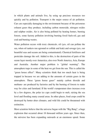in which plants and animals live, by using up precious resources too
quickly and by pollution. Transport is the major source of air pollution.
Cars are especially damaging to the environment because of the poisonous
exhaust gases they produce, including carbon monoxide, nitrogen oxides
and sulphur oxides. Air is also being polluted by heating homes, burning
forests, some factory pollution involving burning fossil fuels-oil, gas and
coal and burning wastes.

Water pollution occurs with toxic chemicals, oil (yes, oil can pollute the
sea, when oil tankers run aground or collide and leak) and sewage (yes, our
beautiful seas and oceans are being contaminated). Chemical fertilizers and
pesticides damage the soil. Added to this, is the destruction of parts of the
ozone layer mostly over Antarctica, also over North America, Asia, Europe
and Australia. Another major problem is “global warming”. The
atmosphere traps in some of the heat we get from the sun. This is called the
“green house effect”. Many scientists think that too much heat is being
trapped in because we are adding to the amounts of certain gases in the
atmosphere. These “green house gases” mainly carbon dioxide and
methane- are produced by factories and by the burning of forests to make
way for cities and farmland. If the world’s temperature does increase even
by a few degrees, the polar ice caps could begin to melt, raising the sea
level and flooding many coastal areas. In other places, food crops could be
destroyed by hotter drier climates, and wild life could be threatened with
extinction.

Most scientists believe that the universe began with the “Big Bang”, a huge
explosion that occurred about 18 thousand million years ago. Since then,
the universe has been expanding outwards at an enormous speed. Some




                                     49
 