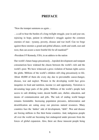 PREFACE


“Now the trumpet summons us again…

…a call to bear the burden of a long twilight struggle, year in and year out,
rejoicing in hope, patient in tribulation’s struggle against the common
enemies of man : tyranny, poverty, disease and war itself. Can we forge
against these enemies a grand and global alliance, north and south, east and
west, that can assure a more fruitful life for all mankind?”

-President J F Kennedy, USA, in an address to the nation

Our world’s future hangs precariously…lopsided development and rampant
consumerism have widened the chasm between the world’s rich and the
world’s poor. We have witnessed a gross violation of human rights across
the globe. Millions of the world’s children still cling precariously to life.
About 40,000 of them die every day due to preventable causes-hunger,
disease, war and neglect. Women in the developing world face gross
inequities in food and nutrition, income (s) and opportunity. Terrorism is
devastating large parts of the globe. Millions of the world’s people lack
access to safe drinking water, decent health care, shelter, education, and
means of communication and jobs. The task of ending world hunger
remains formidable. Increasing population pressures, deforestation and
desertification are eating away our precious natural resources. Many
countries face the ‘darker’ side of development, “debt”. War and disease
are forcing millions to flee their home countries. And, indigenous people
all over the world are becoming fast endangered under pressure from the
forces of global expansion. Also, there are those innocent people being



                                      5
 