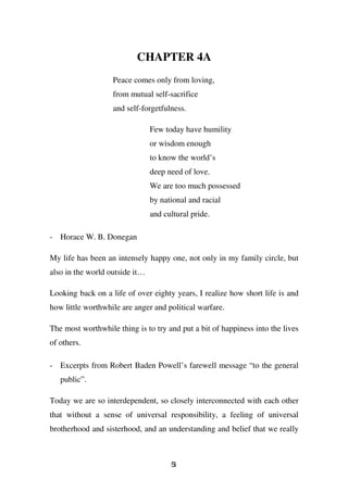 CHAPTER 4A
                   Peace comes only from loving,
                   from mutual self-sacrifice
                   and self-forgetfulness.

                                Few today have humility
                                or wisdom enough
                                to know the world’s
                                deep need of love.
                                We are too much possessed
                                by national and racial
                                and cultural pride.

- Horace W. B. Donegan

My life has been an intensely happy one, not only in my family circle, but
also in the world outside it…

Looking back on a life of over eighty years, I realize how short life is and
how little worthwhile are anger and political warfare.

The most worthwhile thing is to try and put a bit of happiness into the lives
of others.

- Excerpts from Robert Baden Powell’s farewell message “to the general
   public”.

Today we are so interdependent, so closely interconnected with each other
that without a sense of universal responsibility, a feeling of universal
brotherhood and sisterhood, and an understanding and belief that we really



                                      51
 