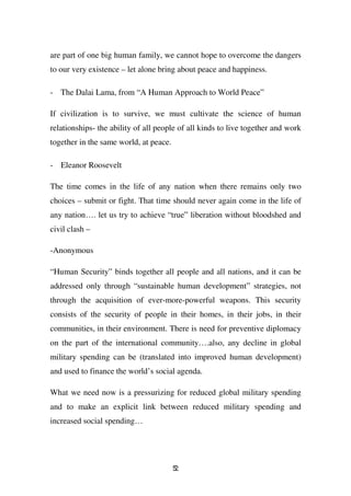 are part of one big human family, we cannot hope to overcome the dangers
to our very existence – let alone bring about peace and happiness.

- The Dalai Lama, from “A Human Approach to World Peace”

If civilization is to survive, we must cultivate the science of human
relationships- the ability of all people of all kinds to live together and work
together in the same world, at peace.

- Eleanor Roosevelt

The time comes in the life of any nation when there remains only two
choices – submit or fight. That time should never again come in the life of
any nation…. let us try to achieve “true” liberation without bloodshed and
civil clash –

-Anonymous

“Human Security” binds together all people and all nations, and it can be
addressed only through “sustainable human development” strategies, not
through the acquisition of ever-more-powerful weapons. This security
consists of the security of people in their homes, in their jobs, in their
communities, in their environment. There is need for preventive diplomacy
on the part of the international community….also, any decline in global
military spending can be (translated into improved human development)
and used to finance the world’s social agenda.

What we need now is a pressurizing for reduced global military spending
and to make an explicit link between reduced military spending and
increased social spending…




                                        52
 