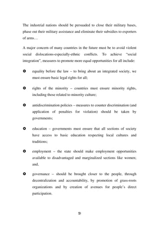 The industrial nations should be persuaded to close their military bases,
phase out their military assistance and eliminate their subsidies to exporters
of arms…

A major concern of many countries in the future must be to avoid violent
social     dislocations-especially-ethnic     conflicts.   To   achieve   “social
integration”, measures to promote more equal opportunities for all include:

         equality before the law – to bring about an integrated society, we
         must ensure basic legal rights for all;

         rights of the minority – countries must ensure minority rights,
         including those related to minority culture;

         antidiscrimination policies – measures to counter discrimination (and
         application of penalties for violation) should be taken by
         governments;

         education – governments must ensure that all sections of society
         have access to basic education respecting local cultures and
         traditions;

         employment – the state should make employment opportunities
         available to disadvantaged and marginalized sections like women;
         and,

         governance – should be brought closer to the people, through
         decentralization and accountability, by promotion of grass-roots
         organizations and by creation of avenues for people’s direct
         participation.




                                         53
 