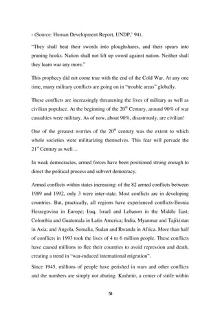 - (Source: Human Development Report, UNDP,’ 94).

“They shall beat their swords into ploughshares, and their spears into
pruning hooks. Nation shall not lift up sword against nation. Neither shall
they learn war any more.”

This prophecy did not come true with the end of the Cold War. At any one
time, many military conflicts are going on in “trouble areas” globally.

These conflicts are increasingly threatening the lives of military as well as
civilian populace. At the beginning of the 20th Century, around 90% of war
casualties were military. As of now, about 90%, disastrously, are civilian!

One of the greatest worries of the 20th century was the extent to which
whole societies were militarizing themselves. This fear will pervade the
21st Century as well…

In weak democracies, armed forces have been positioned strong enough to
direct the political process and subvert democracy.

Armed conflicts within states increasing: of the 82 armed conflicts between
1989 and 1992, only 3 were inter-state. Most conflicts are in developing
countries. But, practically, all regions have experienced conflicts-Bosnia
Herzegovina in Europe; Iraq, Israel and Lebanon in the Middle East;
Colombia and Guatemala in Latin America; India, Myanmar and Tajikistan
in Asia; and Angola, Somalia, Sudan and Rwanda in Africa. More than half
of conflicts in 1993 took the lives of 4 to 6 million people. These conflicts
have caused millions to flee their countries to avoid repression and death,
creating a trend in “war-induced international migration”.

Since 1945, millions of people have perished in wars and other conflicts
and the numbers are simply not abating. Kashmir, a center of strife within


                                     54
 