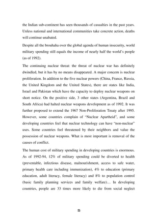 the Indian sub-continent has seen thousands of casualties in the past years.
Unless national and international communities take concrete action, deaths
will continue unabated.

Despite all the brouhaha over the global agenda of human insecurity, world
military spending still equals the income of nearly half the world’s people
(as of 1992).

The continuing nuclear threat: the threat of nuclear war has definitely
dwindled, but it has by no means disappeared. A major concern is nuclear
proliferation. In addition to the five nuclear powers (China, France, Russia,
the United Kingdom and the United States), there are states like India,
Israel and Pakistan which have the capacity to deploy nuclear weapons on
short notice. On the positive side, 3 other states (Argentina, Brazil and
South Africa) had halted nuclear weapons development as of 1992. It was
further proposed to extend the 1967 Non-Proliferation Treaty after 1995.
However, some countries complain of “Nuclear Apartheid”, and some
developing countries feel that nuclear technology can have “non-nuclear”
uses. Some countries feel threatened by their neighbors and value the
possession of nuclear weapons. What is most important is removal of the
causes of conflict.

The human cost of military spending in developing countries is enormous.
As of 1992-94, 12% of military spending could be diverted to health
(preventable, infectious disease, malnourishment, access to safe water,
primary health care including immunization), 4% to education (primary
education, adult literacy, female literacy) and 8% to population control
(basic family planning services and family welfare)… In developing
countries, people are 33 times more likely to die from social neglect




                                     55
 