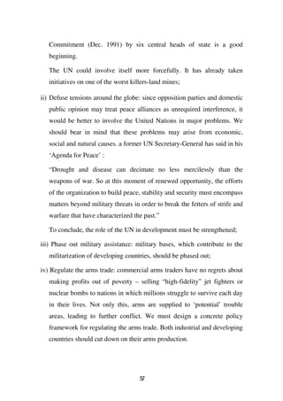 Commitment (Dec. 1991) by six central heads of state is a good
   beginning.

   The UN could involve itself more forcefully. It has already taken
   initiatives on one of the worst killers-land mines;

ii) Defuse tensions around the globe: since opposition parties and domestic
   public opinion may treat peace alliances as unrequired interference, it
   would be better to involve the United Nations in major problems. We
   should bear in mind that these problems may arise from economic,
   social and natural causes. a former UN Secretary-General has said in his
   ‘Agenda for Peace’ :

   “Drought and disease can decimate no less mercilessly than the
   weapons of war. So at this moment of renewed opportunity, the efforts
   of the organization to build peace, stability and security must encompass
   matters beyond military threats in order to break the fetters of strife and
   warfare that have characterized the past.”

   To conclude, the role of the UN in development must be strengthened;

iii) Phase out military assistance: military bases, which contribute to the
   militarization of developing countries, should be phased out;

iv) Regulate the arms trade: commercial arms traders have no regrets about
   making profits out of poverty – selling “high-fidelity” jet fighters or
   nuclear bombs to nations in which millions struggle to survive each day
   in their lives. Not only this, arms are supplied to ‘potential’ trouble
   areas, leading to further conflict. We must design a concrete policy
   framework for regulating the arms trade. Both industrial and developing
   countries should cut down on their arms production.




                                      57
 