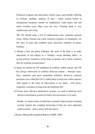 Chemical weapons and land mines (which cause such terrible suffering
   to civilians: globally, millions of land – mines remain buried in
   unsuspected locations) should be emphasized. Land mines kill and
   maim civilians even when wars are over. Clearing them is very
   cumbersome and costly.

   The UN should make a list of sophisticated arms, maintain regional
   (Asia, Africa, Europe and Latin America) registers of armaments, tax
   the sales of arms and establish more innovative methods of peace-
   keeping;

v) Design a new aid policy dialogue: the need of the hour is to make
   allocations of aid subject to a “military: social spending index”, or
   giving positive incentives in the form of greater aid to those countries
   that are working towards peace;

vi) Agree on criteria for UN mediation in conflicts within nations: the UN
   has always intervened in conflicts between nations – through cease-
   fires, sanctions and more permanent solutions. However, intricate
   questions arise when the UN is called upon to intervene within nations,
   with regard to the form of intervention to be made – UN forces,
   temporary assistance or long-term development aid?
vii) Create more effective information systems: we need to build up more
   effective information systems to follow the movement (s) of arms;

   Finally, we need to bear in mind that a genuine improvement in human
   security requires the complete harnessing of that one most important
   world resource – peace, peace and only peace.

- (Source: Human Development Report, UNDP, 1994)




                                     58
 