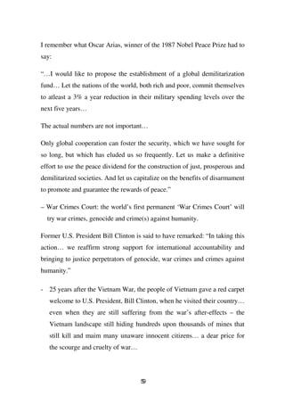 I remember what Oscar Arias, winner of the 1987 Nobel Peace Prize had to
say:

“…I would like to propose the establishment of a global demilitarization
fund… Let the nations of the world, both rich and poor, commit themselves
to atleast a 3% a year reduction in their military spending levels over the
next five years…

The actual numbers are not important…

Only global cooperation can foster the security, which we have sought for
so long, but which has eluded us so frequently. Let us make a definitive
effort to use the peace dividend for the construction of just, prosperous and
demilitarized societies. And let us capitalize on the benefits of disarmament
to promote and guarantee the rewards of peace.”

– War Crimes Court: the world’s first permanent ‘War Crimes Court’ will
  try war crimes, genocide and crime(s) against humanity.

Former U.S. President Bill Clinton is said to have remarked: “In taking this
action… we reaffirm strong support for international accountability and
bringing to justice perpetrators of genocide, war crimes and crimes against
humanity.”

- 25 years after the Vietnam War, the people of Vietnam gave a red carpet
   welcome to U.S. President, Bill Clinton, when he visited their country…
   even when they are still suffering from the war’s after-effects – the
   Vietnam landscape still hiding hundreds upon thousands of mines that
   still kill and maim many unaware innocent citizens… a dear price for
   the scourge and cruelty of war…




                                     59
 