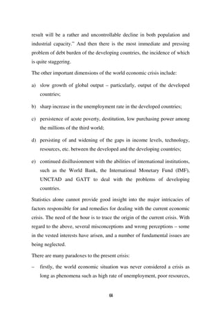 result will be a rather and uncontrollable decline in both population and
industrial capacity.” And then there is the most immediate and pressing
problem of debt burden of the developing countries, the incidence of which
is quite staggering.

The other important dimensions of the world economic crisis include:

a) slow growth of global output – particularly, output of the developed
    countries;

b) sharp increase in the unemployment rate in the developed countries;

c) persistence of acute poverty, destitution, low purchasing power among
    the millions of the third world;

d) persisting of and widening of the gaps in income levels, technology,
    resources, etc. between the developed and the developing countries;

e) continued disillusionment with the abilities of international institutions,
    such as the World Bank, the International Monetary Fund (IMF),
    UNCTAD and GATT to deal with the problems of developing
    countries.

Statistics alone cannot provide good insight into the major intricacies of
factors responsible for and remedies for dealing with the current economic
crisis. The need of the hour is to trace the origin of the current crisis. With
regard to the above, several misconceptions and wrong perceptions – some
in the vested interests have arisen, and a number of fundamental issues are
being neglected.

There are many paradoxes to the present crisis:

–   firstly, the world economic situation was never considered a crisis as
    long as phenomena such as high rate of unemployment, poor resources,


                                       64
 