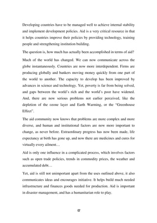 Developing countries have to be managed well to achieve internal stability
and implement development policies. Aid is a very critical resource in that
it helps countries improve their policies by providing technology, training
people and strengthening institution building.

The question is, how much has actually been accomplished in terms of aid?

Much of the world has changed. We can now communicate across the
globe instantaneously. Countries are now more interdependent. Firms are
producing globally and bankers moving money quickly from one part of
the world to another. The capacity to develop has been improved by
advances in science and technology. Yet, poverty is far from being solved,
and gaps between the world’s rich and the world’s poor have widened.
And, there are now serious problems not earlier perceived, like the
depletion of the ozone layer and Earth Warming, or the “Greenhouse
Effect”.

The aid community now knows that problems are more complex and more
diverse, and human and institutional factors are now more important to
change, as never before. Extraordinary progress has now been made, life
expectancy at birth has gone up, and now there are medicines and cures for
virtually every ailment…

Aid is only one influence in a complicated process, which involves factors
such as open trade policies, trends in commodity prices, the weather and
accumulated debt…

Yet, aid is still not unimportant apart from the uses outlined above, it also
communicates ideas and encourages initiative. It helps build much needed
infrastructure and finances goods needed for production. Aid is important
in disaster management, and has a humanitarian role to play.



                                     67
 
