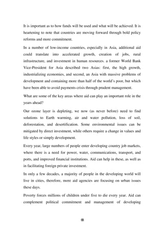 It is important as to how funds will be used and what will be achieved. It is
heartening to note that countries are moving forward through bold policy
reforms and more commitment.

In a number of low-income countries, especially in Asia, additional aid
could translate into accelerated growth, creation of jobs, rural
infrastructure, and investment in human resources. a former World Bank
Vice-President for Asia described two Asias: first, the high growth,
industrializing economies, and second, an Asia with massive problems of
development and containing more than half of the world’s poor, but which
have been able to avoid payments crisis through prudent management.

What are some of the key areas where aid can play an important role in the
years ahead?

Our ozone layer is depleting, we now (as never before) need to find
solutions to Earth warming, air and water pollution, loss of soil,
deforestation, and desertification. Some environmental issues can be
mitigated by direct investment, while others require a change in values and
life styles or simply development.

Every year, large numbers of people enter developing country job markets,
where there is a need for power, water, communications, transport, and
ports, and improved financial institutions. Aid can help in these, as well as
in facilitating foreign private investment.

In only a few decades, a majority of people in the developing world will
live in cities, therefore, more aid agencies are focusing on urban issues
these days.

Poverty forces millions of children under five to die every year. Aid can
complement political commitment and management of developing



                                       68
 