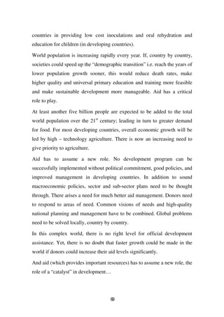 countries in providing low cost inoculations and oral rehydration and
education for children (in developing countries).

World population is increasing rapidly every year. If, country by country,
societies could speed up the “demographic transition” i.e. reach the years of
lower population growth sooner, this would reduce death rates, make
higher quality and universal primary education and training more feasible
and make sustainable development more manageable. Aid has a critical
role to play.

At least another five billion people are expected to be added to the total
world population over the 21st century; leading in turn to greater demand
for food. For most developing countries, overall economic growth will be
led by high – technology agriculture. There is now an increasing need to
give priority to agriculture.

Aid has to assume a new role. No development program can be
successfully implemented without political commitment, good policies, and
improved management in developing countries. In addition to sound
macroeconomic policies, sector and sub-sector plans need to be thought
through. There arises a need for much better aid management. Donors need
to respond to areas of need. Common visions of needs and high-quality
national planning and management have to be combined. Global problems
need to be solved locally, country by country.

In this complex world, there is no right level for official development
assistance. Yet, there is no doubt that faster growth could be made in the
world if donors could increase their aid levels significantly.

And aid (which provides important resources) has to assume a new role, the
role of a “catalyst” in development…




                                      69
 