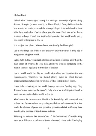 -Robert Frost

Indeed what I am trying to convey is a message: a message of peace of my
dreams of utopia (or near utopia) on Planet Earth. I firmly believe that the
best way to serve the poor and the underprivileged is to walk hand in hand
with them and allow God to show you the way. Each one of us has a
promise to keep. If each one kept his/her promise, the world would surely
be a much better place to live in.

It is not just one planet; it is one home, one family. Is this utopia?

Let us challenge our limits in our endeavor (however small it may be) to
bring about a happier world.

Let us help shift development attention away from economic growth as the
main index of progress to look more closely to what is happening to the
poor in terms of equitable distribution of income.

One’s world could be big or small, depending on opportunities and
circumstances. Therefore, we should always make an effort towards
improvement and change in our own as well as in the lives of others.

I was only…. looking at the world through my eyes. So they say: “tiny
drops of water make up the ocean”. Only when we work together hand in
hand can we create a better world to live in.

Man’s quest for the unknown, his thirst for knowledge will never end, and
believe me, factors such as burgeoning populations and a decrease in arable
lands, the absence of peace and prevalent poverty and civil strife may force
man to settle in space or inside peace stations.

This may be a dream. We know of the 1st, the 2nd and the 3rd worlds. Very
soon we will have a zeroth world (most advanced) characterized by highly


                                        7
 