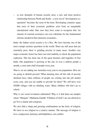 –   as new demands of human security arise, a new and more positive
    relationship between North and South – a new era of “development co-
    operation” becomes the need of the hour. Developing countries argue
    that most of their economic problems arise from an inequitable
    international order. But, now they have come to recognize that “no
    amount of external assistance can ever substitute for the fundamental
    reforms needed in their domestic economies.

India: the Indian social system is in a flux. We have become one of the
most corrupt societies anywhere in the world. There are still areas that are
extremely poor, there is grinding poverty in many areas. Another very
major economic factor has been our total inability to check the population
explosion. This has been one of the great disasters and tragedies of free
India. Our population is growing at the rate of over a million people a
month, a crore and a half of people every year.

That is, we are adding one Australia every year to our population. How are
we going to abolish poverty? What meaning does all this talk of poverty
abolition have when millions of people are coming into the job market
every year, and you are unable to provide for them? We still have over
50,000 villages with no drinking water. Many children still don’t go to
school.

Why is our social revolution unfinished? Why is it that there are temples
where “Harijans” (Mahatma Gandhi “Children of God”) are not allowed to
go? It is a shame and a disgrace.

We also find a sharp and growing confrontation on the basis of religion.
We have to use religion in a creative manner. The message of religion is
love, compassion, harmony and helpfulness, not conflict.




                                     70
 