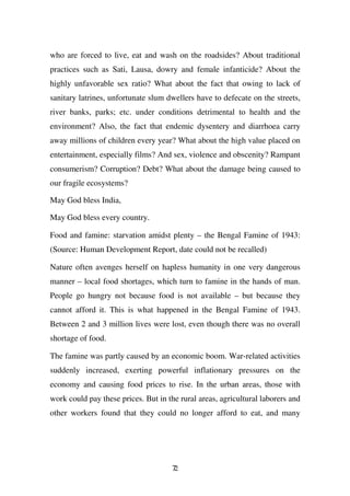 who are forced to live, eat and wash on the roadsides? About traditional
practices such as Sati, Lausa, dowry and female infanticide? About the
highly unfavorable sex ratio? What about the fact that owing to lack of
sanitary latrines, unfortunate slum dwellers have to defecate on the streets,
river banks, parks; etc. under conditions detrimental to health and the
environment? Also, the fact that endemic dysentery and diarrhoea carry
away millions of children every year? What about the high value placed on
entertainment, especially films? And sex, violence and obscenity? Rampant
consumerism? Corruption? Debt? What about the damage being caused to
our fragile ecosystems?

May God bless India,

May God bless every country.

Food and famine: starvation amidst plenty – the Bengal Famine of 1943:
(Source: Human Development Report, date could not be recalled)

Nature often avenges herself on hapless humanity in one very dangerous
manner – local food shortages, which turn to famine in the hands of man.
People go hungry not because food is not available – but because they
cannot afford it. This is what happened in the Bengal Famine of 1943.
Between 2 and 3 million lives were lost, even though there was no overall
shortage of food.

The famine was partly caused by an economic boom. War-related activities
suddenly increased, exerting powerful inflationary pressures on the
economy and causing food prices to rise. In the urban areas, those with
work could pay these prices. But in the rural areas, agricultural laborers and
other workers found that they could no longer afford to eat, and many




                                      72
 