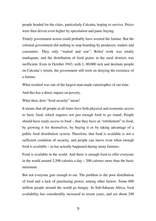 people headed for the cities, particularly Calcutta, hoping to survive. Prices
were then driven even higher by speculation and panic buying.

Timely government action could probably have averted the famine. But the
colonial government did nothing to stop hoarding by producers, traders and
consumers. They only “waited and saw”. Relief work was totally
inadequate, and the distribution of food grains in the rural districts was
inefficient. Even in October 1943, with 1, 00,000 sick and destitute people
on Calcutta’s streets, the government still went on denying the existence of
a famine.

What resulted was one of the largest man-made catastrophes of our time.

And this has a direct impact on poverty.

What then, does “food security” mean?

It means that all people at all times have both physical and economic access
to basic food, which requires not just enough food to go round. People
should have ready access to food – that they have an “entitlement” to food,
by growing it for themselves, by buying it or by taking advantage of a
public food distribution system. Therefore, that food is available is not a
sufficient condition of security, and people can starve even when enough
food is available – as has actually happened during many famines.

Food is available in the world. And there is enough food to offer everyone
in the world around 2,500 calories a day – 200 calories more than the basic
minimum.

But not everyone gets enough to eat. The problem is the poor distribution
of food and a lack of purchasing power, among other factors. Some 800
million people around the world go hungry. In Sub-Saharan Africa, food
availability has considerably increased in recent years, and yet about 240


                                      73
 