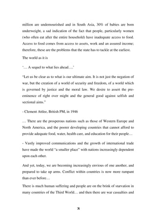 million are undernourished and in South Asia, 30% of babies are born
underweight, a sad indication of the fact that people, particularly women
(who often eat after the entire household) have inadequate access to food.
Access to food comes from access to assets, work and an assured income;
therefore, these are the problems that the state has to tackle at the earliest.

The world as it is

‘… A sequel to what lies ahead….’

“Let us be clear as to what is our ultimate aim. It is not just the negation of
war, but the creation of a world of security and freedom, of a world which
is governed by justice and the moral law. We desire to assert the pre-
eminence of right over might and the general good against selfish and
sectional aims.”

- Clement Attlee, British PM, in 1946

… There are the prosperous nations such as those of Western Europe and
North America, and the poorer developing countries that cannot afford to
provide adequate food, water, health care, and education for their people…

- Vastly improved communications and the growth of international trade
have made the world “a smaller place” with nations increasingly dependent
upon each other.

And yet, today, we are becoming increasingly envious of one another, and
prepared to take up arms. Conflict within countries is now more rampant
than ever before…

There is much human suffering and people are on the brink of starvation in
many countries of the Third World… and then there are war casualties and



                                       74
 
