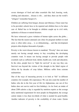 severe shortages of food and other essentials like fuel, housing, work,
clothing and education… disease is rife… and then, there are the world’s
“refugees” (remember Sarajevo?).

Children are suffering from hunger, disease and illiteracy. Clean water has
to be provided, schools have to be repaired and children have to be taken
care of. Relief has to be brought to children caught up in civil strife,
epidemics of disease or natural disasters.

We have witnessed a gross violation of human rights across the globe…
The fact that the nearest antenatal care clinic for pregnant mothers in rural
areas is often miles away… is so disheartening… and that development
projects often displace thousands of people…

Poverty is the worst disease known to mankind. “Poverty” does not mean
merely not having enough money to buy everything the developing
countries want. It means not having enough to provide people with
essentials such as sufficient food, shelter, health care, work and education.
In the cities, people have to “fight for survival” in any way they can.
Survival was beyond the victims of the drought in the Sahel region of
Africa hit by decades of crop failure. Millions suffer from extreme
malnutrition.

One of the ways of measuring poverty is to look at “life” in different
countries (for example, life expectancy). We can also count the number of
babies who die in the first year of life (in Afghanistan, one out of five
babies does not survive until its first birthday). As for food, an intake of
about 2300 calories a day is regarded by nutrition experts as the average
daily nutritional requirement for most people (in Bangladesh, the average
calorie intake is less than two-thirds of what is needed for good health).
Another indicator of poverty is the availability of clean water. Germs


                                      75
 