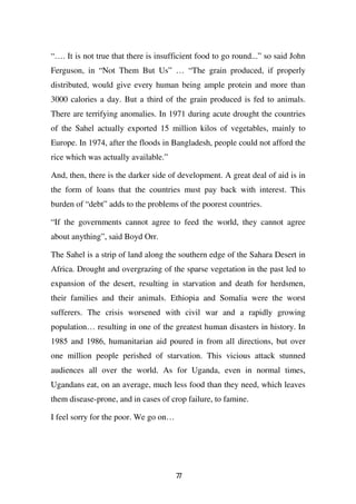 “…. It is not true that there is insufficient food to go round...” so said John
Ferguson, in “Not Them But Us” … “The grain produced, if properly
distributed, would give every human being ample protein and more than
3000 calories a day. But a third of the grain produced is fed to animals.
There are terrifying anomalies. In 1971 during acute drought the countries
of the Sahel actually exported 15 million kilos of vegetables, mainly to
Europe. In 1974, after the floods in Bangladesh, people could not afford the
rice which was actually available.”

And, then, there is the darker side of development. A great deal of aid is in
the form of loans that the countries must pay back with interest. This
burden of “debt” adds to the problems of the poorest countries.

“If the governments cannot agree to feed the world, they cannot agree
about anything”, said Boyd Orr.

The Sahel is a strip of land along the southern edge of the Sahara Desert in
Africa. Drought and overgrazing of the sparse vegetation in the past led to
expansion of the desert, resulting in starvation and death for herdsmen,
their families and their animals. Ethiopia and Somalia were the worst
sufferers. The crisis worsened with civil war and a rapidly growing
population… resulting in one of the greatest human disasters in history. In
1985 and 1986, humanitarian aid poured in from all directions, but over
one million people perished of starvation. This vicious attack stunned
audiences all over the world. As for Uganda, even in normal times,
Ugandans eat, on an average, much less food than they need, which leaves
them disease-prone, and in cases of crop failure, to famine.

I feel sorry for the poor. We go on…




                                       77
 